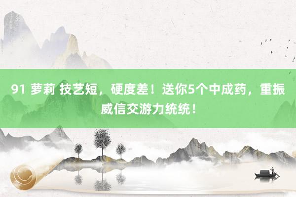 91 萝莉 技艺短，硬度差！送你5个中成药，重振威信交游力统统！