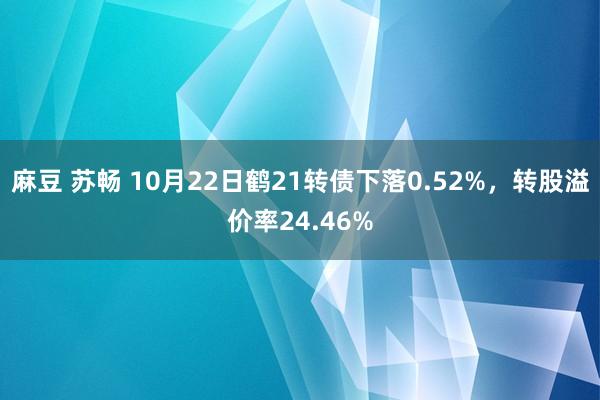 麻豆 苏畅 10月22日鹤21转债下落0.52%，转股溢价率24.46%