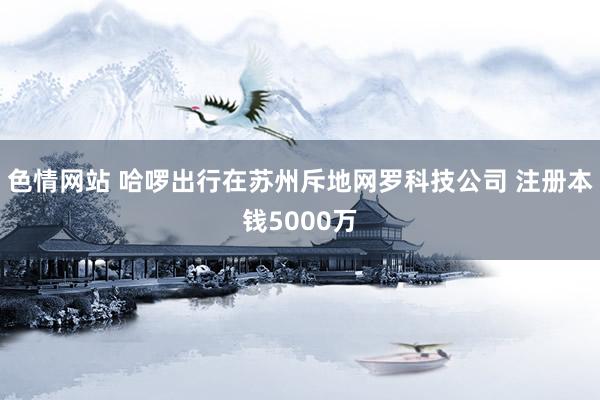 色情网站 哈啰出行在苏州斥地网罗科技公司 注册本钱5000万