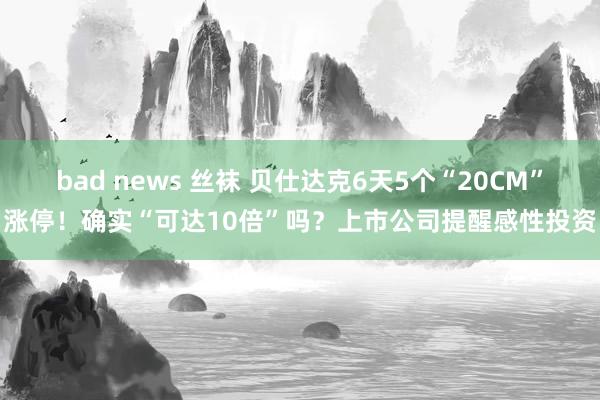 bad news 丝袜 贝仕达克6天5个“20CM”涨停！确实“可达10倍”吗？上市公司提醒感性投资