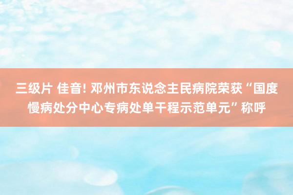 三级片 佳音! 邓州市东说念主民病院荣获“国度慢病处分中心专病处单干程示范单元”称呼