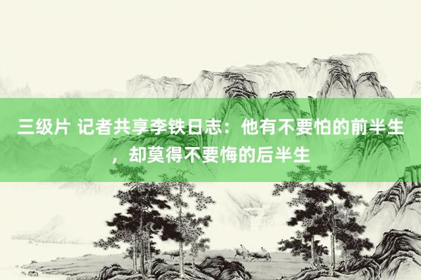 三级片 记者共享李铁日志：他有不要怕的前半生，却莫得不要悔的后半生