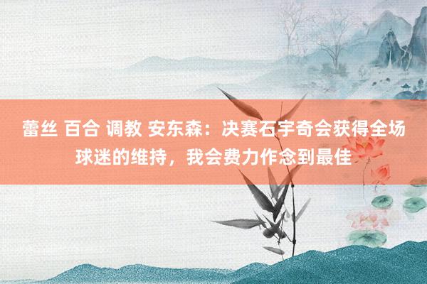 蕾丝 百合 调教 安东森：决赛石宇奇会获得全场球迷的维持，我会费力作念到最佳