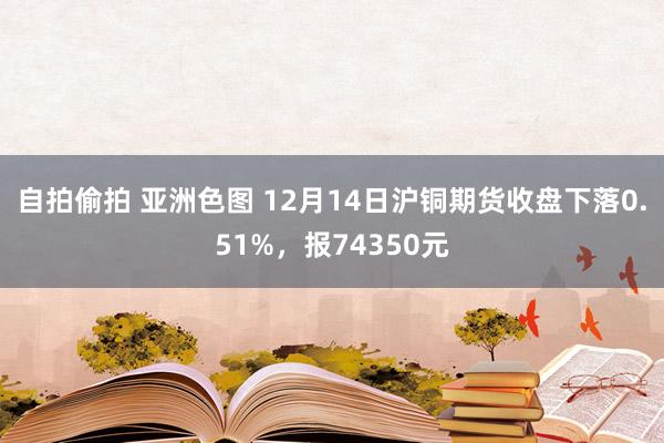 自拍偷拍 亚洲色图 12月14日沪铜期货收盘下落0.51%，报74350元