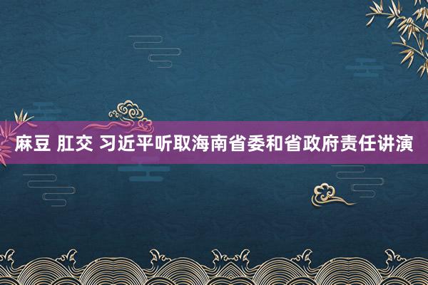 麻豆 肛交 习近平听取海南省委和省政府责任讲演