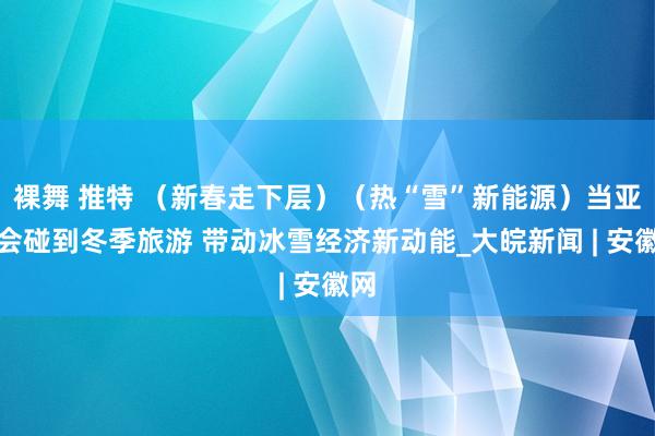 裸舞 推特 （新春走下层）（热“雪”新能源）当亚冬会碰到冬季旅游 带动冰雪经济新动能_大皖新闻 | 安徽网