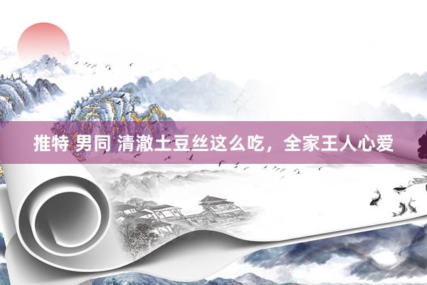 推特 男同 清澈土豆丝这么吃，全家王人心爱