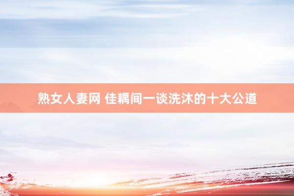 熟女人妻网 佳耦间一谈洗沐的十大公道