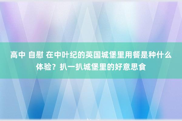 高中 自慰 在中叶纪的英国城堡里用餐是种什么体验？扒一扒城堡里的好意思食