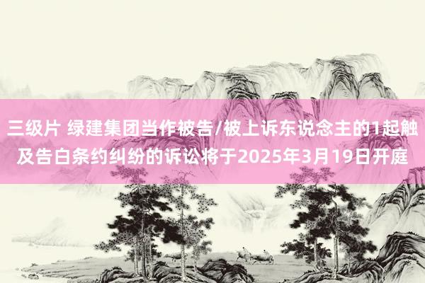 三级片 绿建集团当作被告/被上诉东说念主的1起触及告白条约纠纷的诉讼将于2025年3月19日开庭