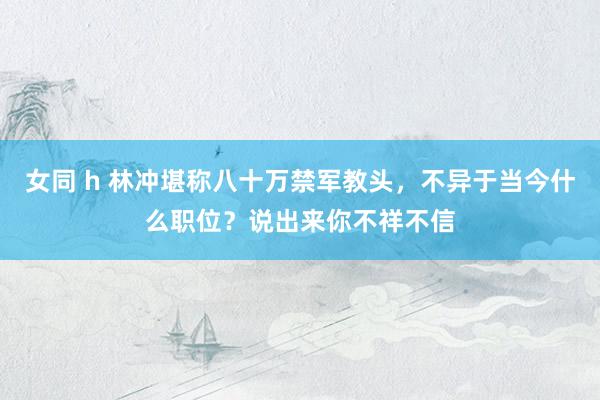 女同 h 林冲堪称八十万禁军教头，不异于当今什么职位？说出来你不祥不信