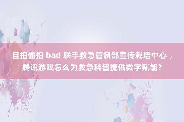 自拍偷拍 bad 联手救急管制部宣传栽培中心 ，腾讯游戏怎么为救急科普提供数字赋能？