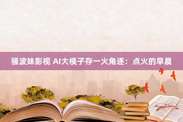 骚波妹影视 AI大模子存一火角逐：点火的早晨