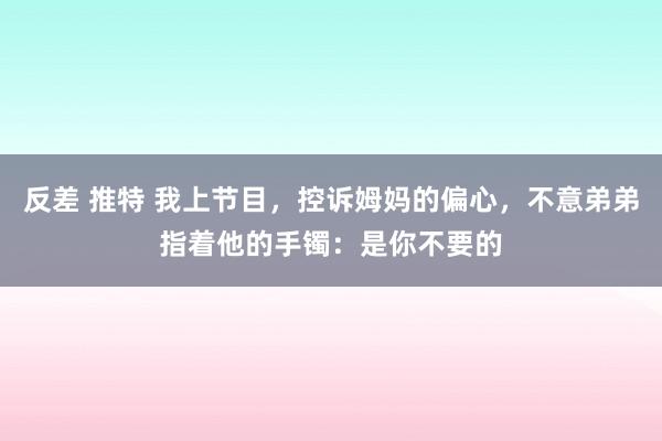 反差 推特 我上节目，控诉姆妈的偏心，不意弟弟指着他的手镯：是你不要的