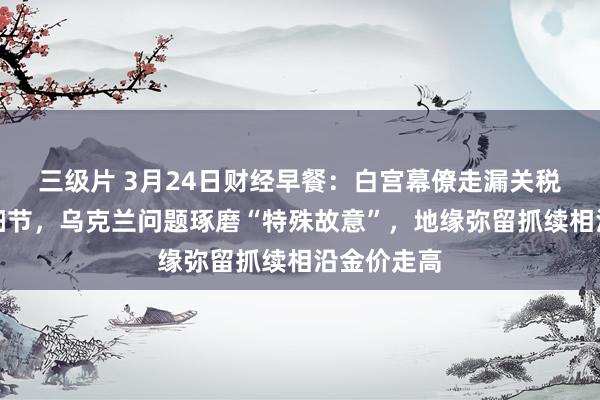 三级片 3月24日财经早餐：白宫幕僚走漏关税里面臆度细节，乌克兰问题琢磨“特殊故意”，地缘弥留抓续相沿金价走高
