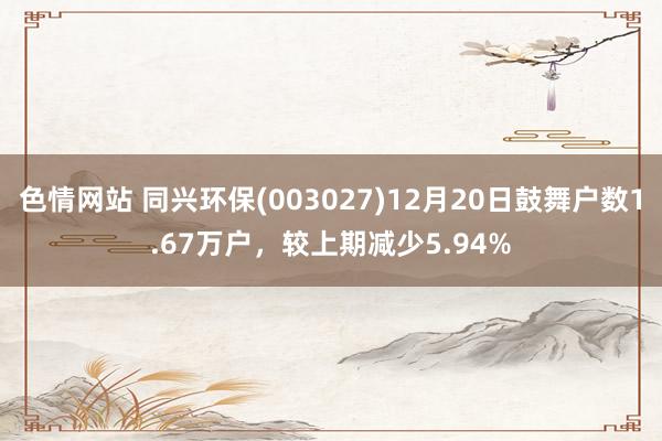 色情网站 同兴环保(003027)12月20日鼓舞户数1.67万户，较上期减少5.94%