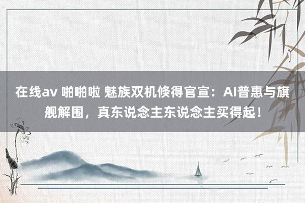 在线av 啪啪啦 魅族双机倏得官宣：AI普惠与旗舰解围，真东说念主东说念主买得起！