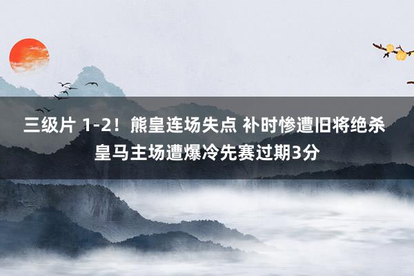 三级片 1-2！熊皇连场失点 补时惨遭旧将绝杀 皇马主场遭爆冷先赛过期3分