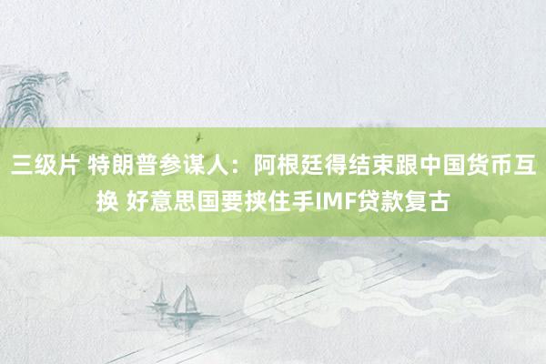 三级片 特朗普参谋人：阿根廷得结束跟中国货币互换 好意思国要挟住手IMF贷款复古