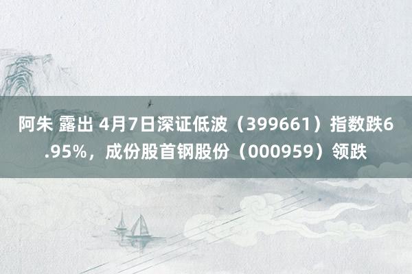 阿朱 露出 4月7日深证低波（399661）指数跌6.95%，成份股首钢股份（000959）领跌