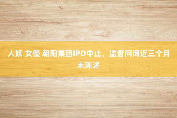 人妖 女優 朝阳集团IPO中止，监管问询近三个月未陈述