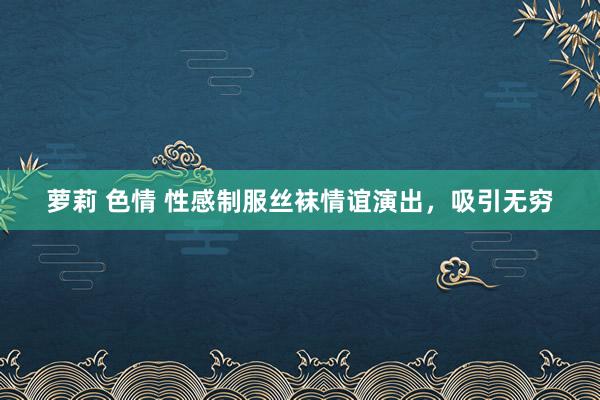 萝莉 色情 性感制服丝袜情谊演出，吸引无穷