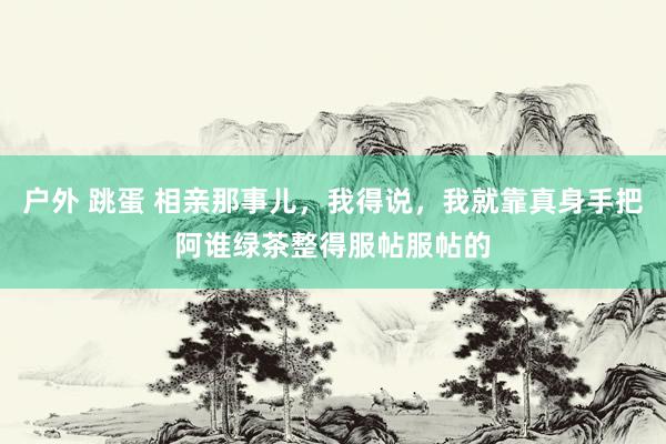 户外 跳蛋 相亲那事儿，我得说，我就靠真身手把阿谁绿茶整得服帖服帖的