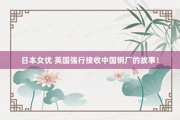 日本女优 英国强行接收中国钢厂的故事！