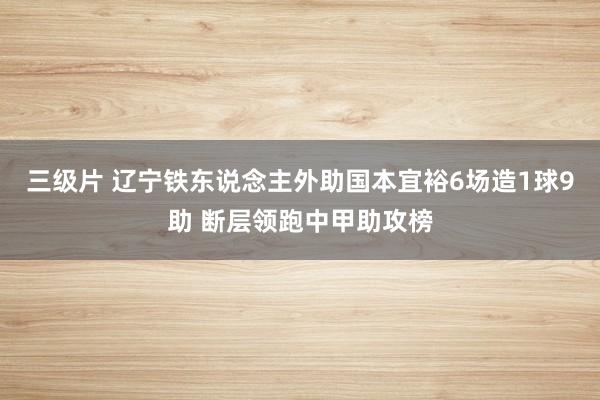 三级片 辽宁铁东说念主外助国本宜裕6场造1球9助 断层领跑中甲助攻榜