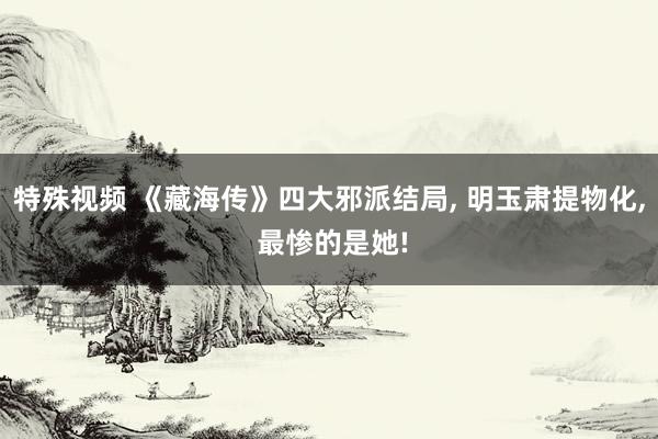 特殊视频 《藏海传》四大邪派结局， 明玉肃提物化， 最惨的是她!