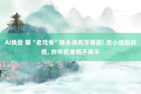 AI换脸 曝“老戏骨”隋永清死字原因! 患小细胞肺癌， 昨年现身烟不离手