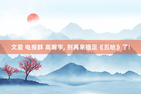 文爱 电报群 高瀚宇， 别再来插足《五哈》了!
