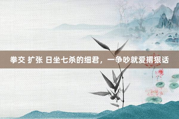 拳交 扩张 日坐七杀的细君，一争吵就爱撂狠话