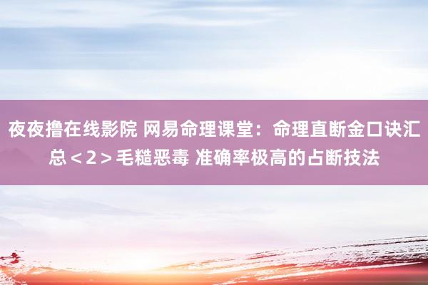 夜夜撸在线影院 网易命理课堂：命理直断金口诀汇总＜2＞毛糙恶毒 准确率极高的占断技法